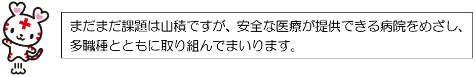 まだまだ課題は山積ですが、安全な医療が提供できる病院をめざし、多職種とともに取り組んでまいります。